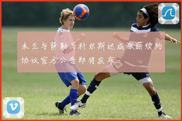 米兰与萨勒马科尔斯达成涨薪续约协议官方公告即将发布