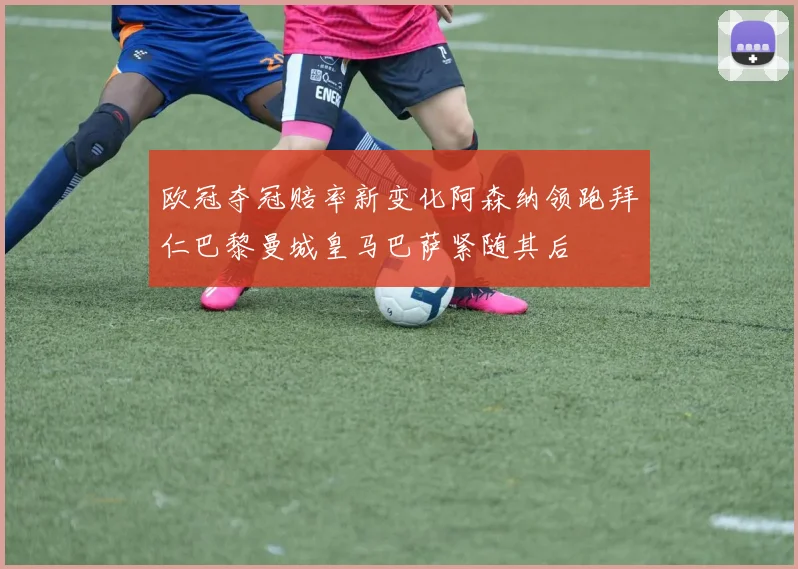 欧冠夺冠赔率新变化阿森纳领跑拜仁巴黎曼城皇马巴萨紧随其后