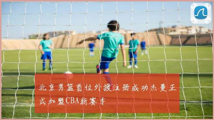 北京男篮首位外援注册成功杰曼正式加盟CBA新赛季