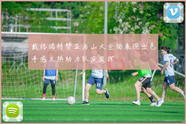 戴格诺特赞亚历山大全场表现出色手感火热助力队友发挥