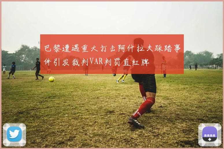 巴黎遭遇重大打击阿什拉夫踩踏事件引发裁判VAR判罚直红牌