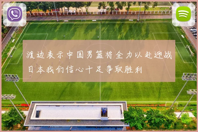 渡边表示中国男篮将全力以赴迎战日本我们信心十足争取胜利